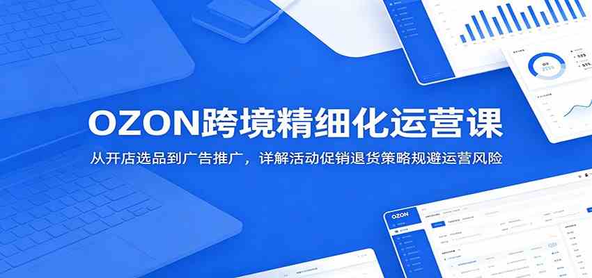 OZON跨境精细化运营课:从开店选品到广告推广,详解活动促销退货策略规避运营风险