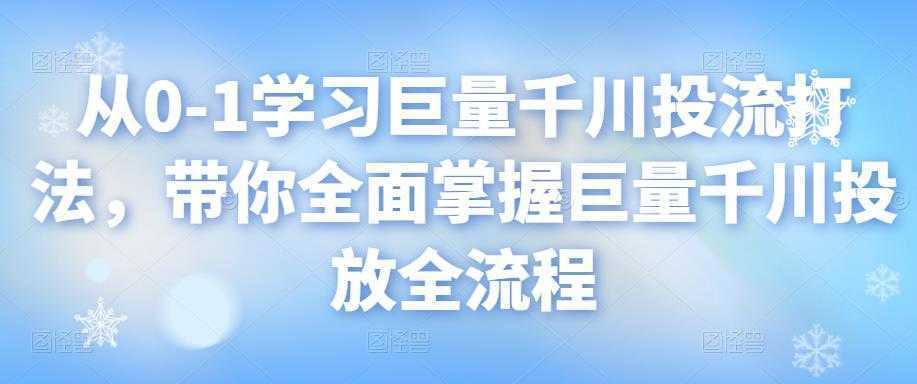 从0-1学习巨量千川投流打法，带你全面掌握巨量千川投放全流程