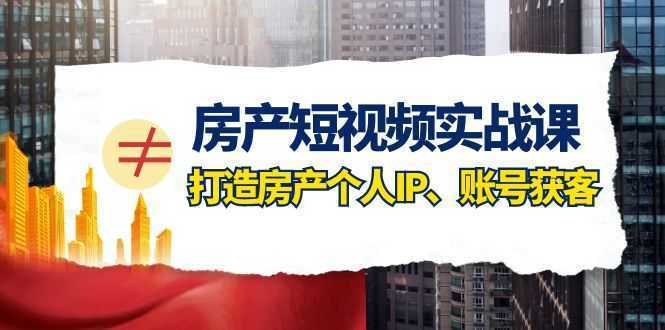 房产短视频实战课，手把手教你0基础打造房产个人IP，账号获客房产个人IP、账号获客