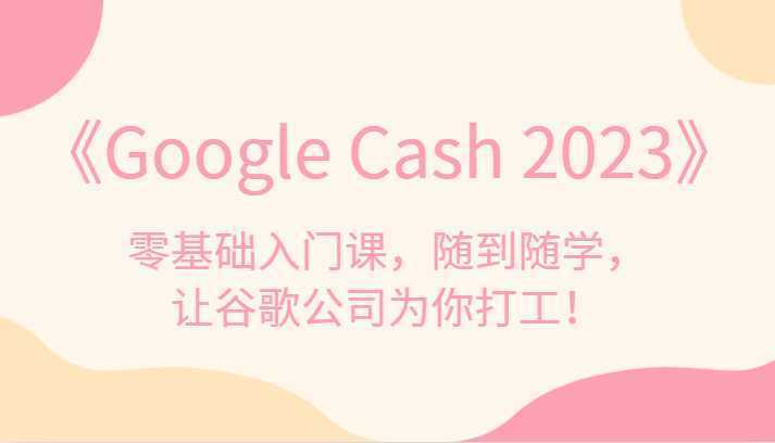 《Google Cash 2023》零基础入门课，随到随学，让谷歌公司为你打工！
