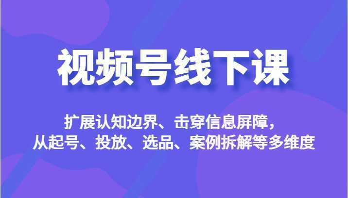 视频号线下课，扩展认知边界、击穿信息屏障，从起号、投放、选品、案例拆解等多维度