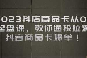 2023抖店商品卡从0-1 起盘课,教你通投拉满,抖音商品卡爆单
