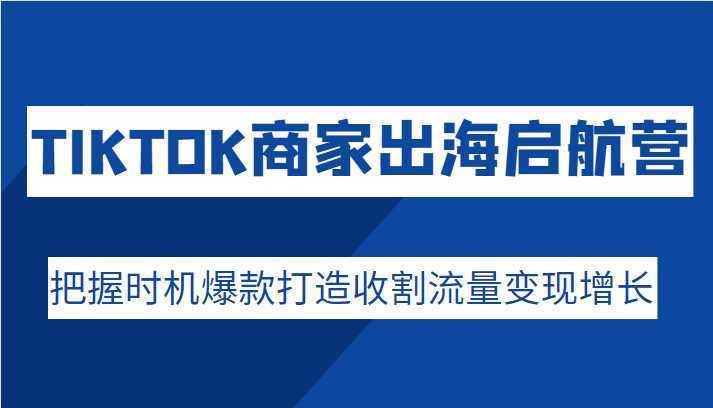 TIKTOK商家出海启航营，把握时机爆款打造收割流量变现增长