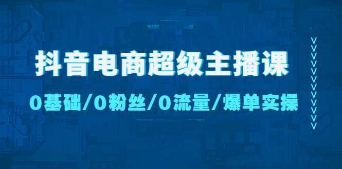 抖音电商超级主播课：0基础、0粉丝、0流量、爆单实操【无水印】