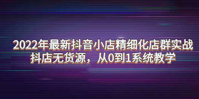 2022年最新抖音小店精细化店群实战，抖店无货源，从0到1系统教学