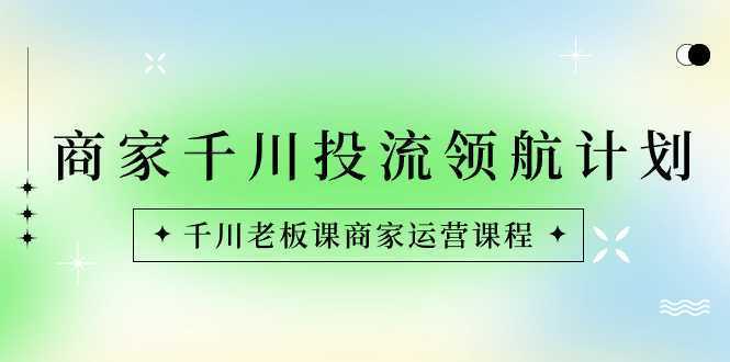 商家-千川投流 领航计划:千川老板课商家运营课程