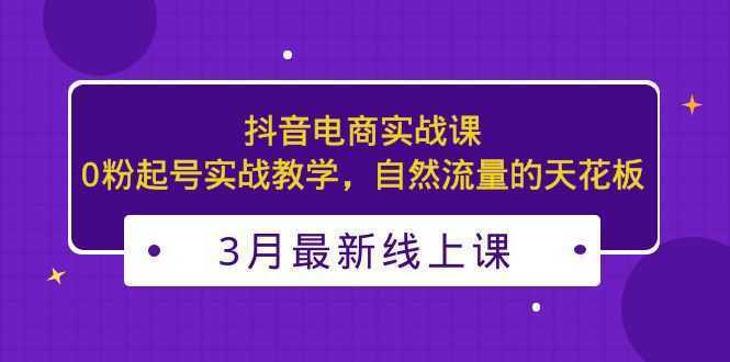 3月最新抖音电商实战课:0粉起号实战教学,自然流量的天花板