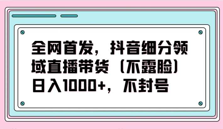 全网首发，抖音细分领域直播带货项目，日入1000+，不封号