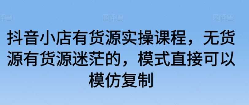 抖音小店有货源实操课程，无货源有货源迷茫的，模式直接可以模仿复制