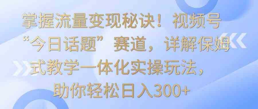 掌握流量变现秘诀!视频号“今日话题”赛道,详解保姆式教学一体化实操玩法,日入300+
