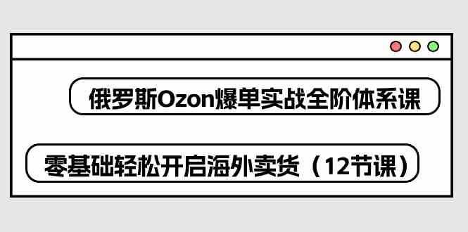 俄罗斯Ozon爆单实战全阶体系课，零基础轻松开启海外卖货