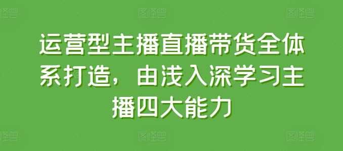 运营型主播直播带货全体系打造，由浅入深学习主播四大能力