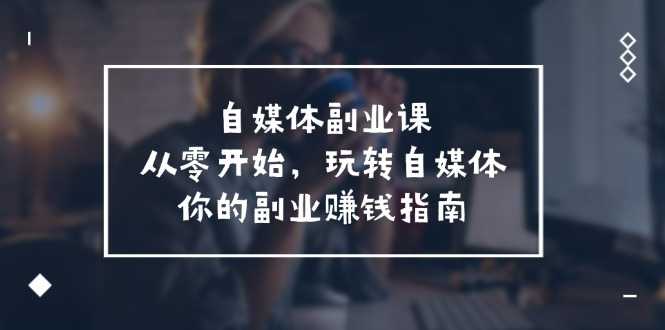 自媒体副业课，从0开始，玩转自媒体—你的副业赚钱指南