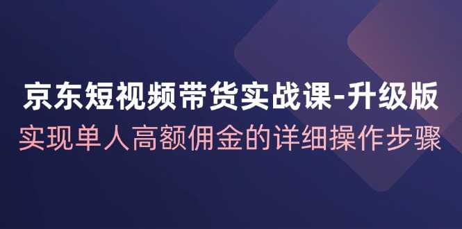 京东-短视频带货实战课-升级版，实现单人高额佣金的详细操作步骤