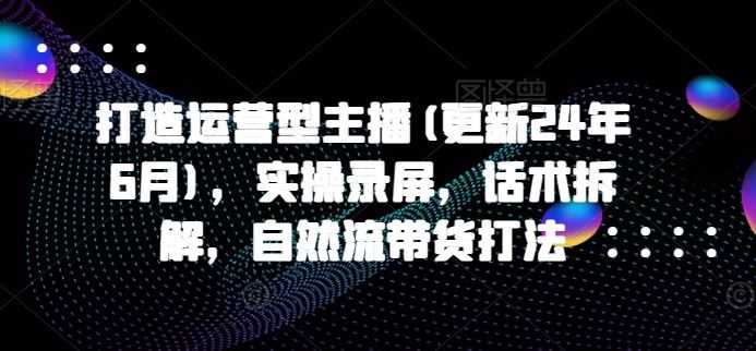 打造运营型主播(更新24年9月)，实操录屏，话术拆解，自然流带货打法