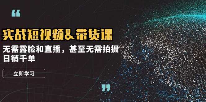 实战短视频&amp;带货课，无需露脸和直播，甚至无需拍摄，日销千单