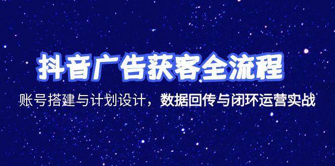抖音广告获客全流程，账号搭建与计划设计，数据回传与闭环运营实战
