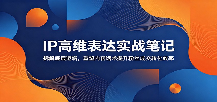 IP高维表达实战笔记：拆解底层逻辑，重塑内容话术提升粉丝成交转化效率